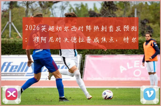 2026英超切尔西对阵热刺首发预测：穆阿尼对决德拉普成焦点，特尔出战助热刺赢球保级