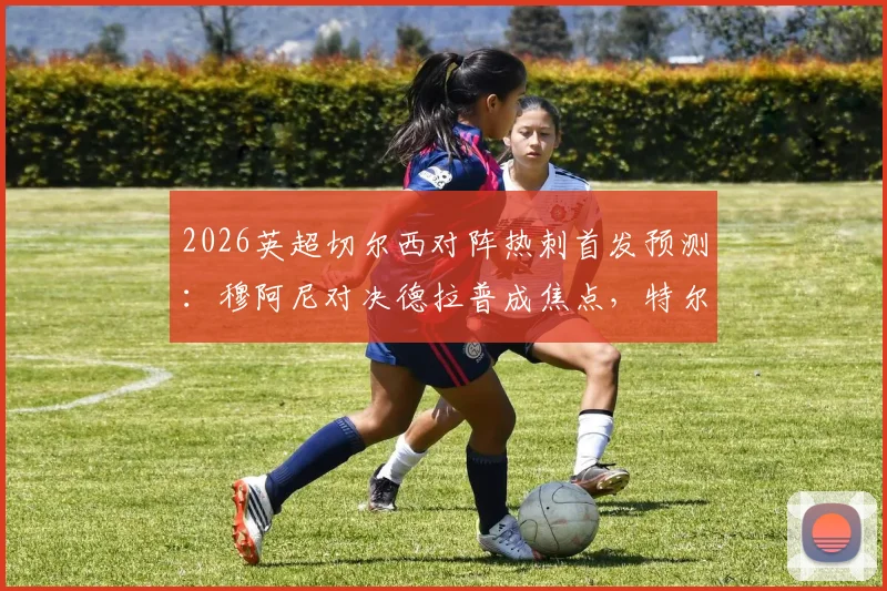 2026英超切尔西对阵热刺首发预测：穆阿尼对决德拉普成焦点，特尔出战助热刺赢球保级