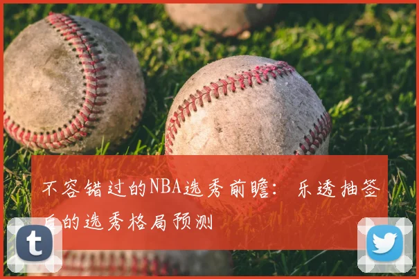 不容错过的NBA选秀前瞻：乐透抽签后的选秀格局预测