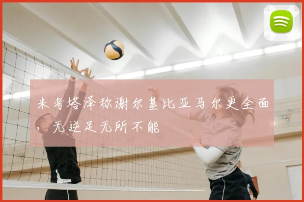 米考塔泽称谢尔基比亚马尔更全面,无逆足无所不能