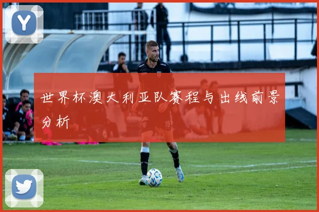 世界杯澳大利亚队赛程与出线前景分析