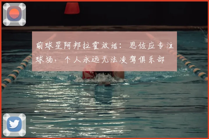 前球星阿邦拉霍放话：恩佐应专注球场，个人永远无法凌驾俱乐部