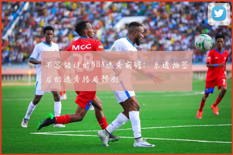 不容错过的NBA选秀前瞻:乐透抽签后的选秀格局预测