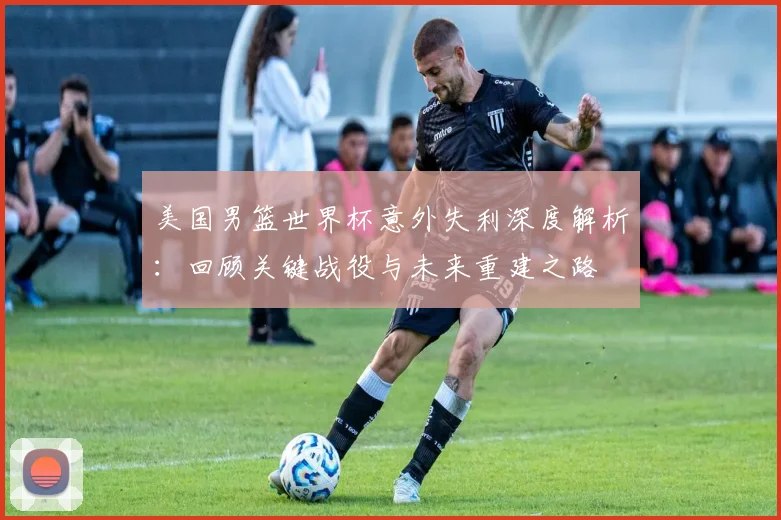 美国男篮世界杯意外失利深度解析：回顾关键战役与未来重建之路