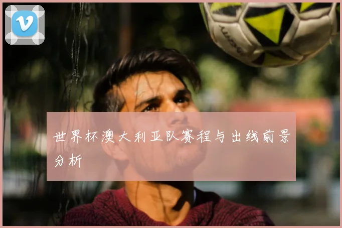 世界杯澳大利亚队赛程与出线前景分析