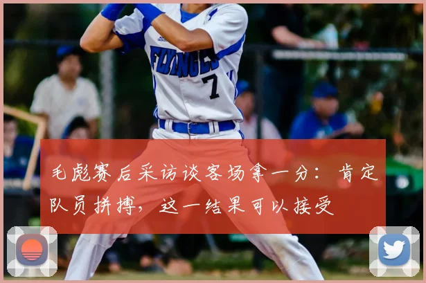 毛彪赛后采访谈客场拿一分：肯定队员拼搏，这一结果可以接受