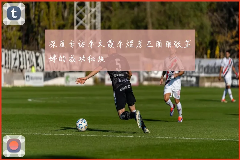 深度专访李文霞李煜彦王丽丽张芷婷的成功秘诀