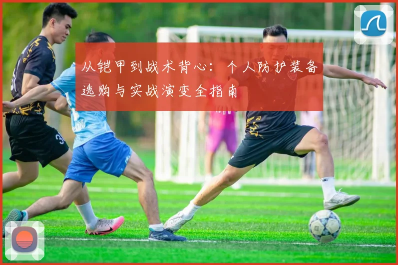 从铠甲到战术背心：个人防护装备选购与实战演变全指南