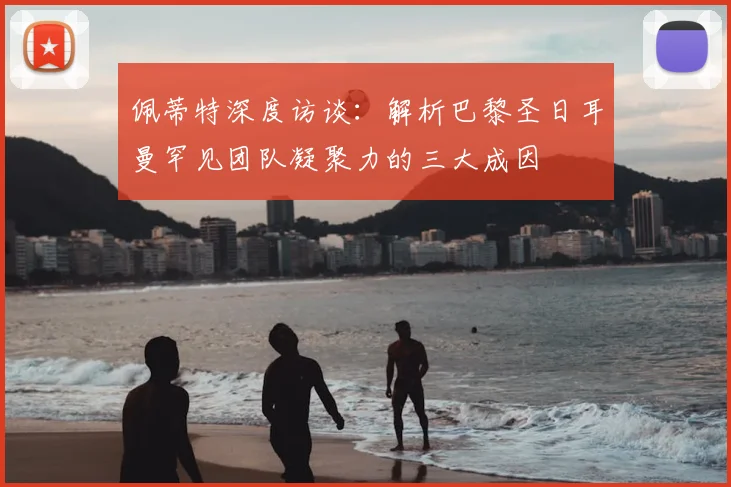 佩蒂特深度访谈：解析巴黎圣日耳曼罕见团队凝聚力的三大成因